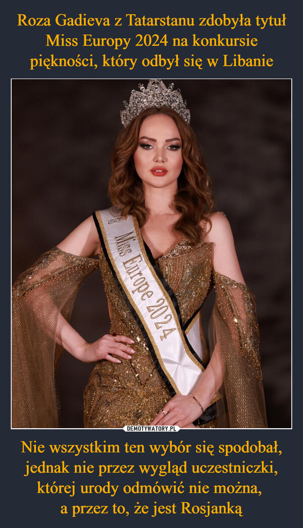Roza Gadieva z Tatarstanu zdobyła tytuł Miss Europy 2024 na konkursie piękności, który odbył się w Libanie Nie wszystkim ten wybór się spodobał, jednak nie przez wygląd uczestniczki, której urody odmówić nie można, 
a przez to, że jest Rosjanką