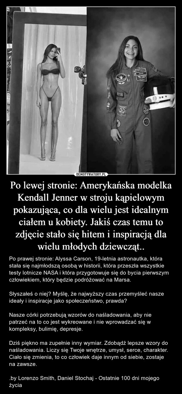 Po lewej stronie: Amerykańska modelka Kendall Jenner w stroju kąpielowym pokazująca, co dla wielu jest idealnym ciałem u kobiety. Jakiś czas temu to zdjęcie stało się hitem i inspiracją dla wielu młodych dziewcząt.. – Po prawej stronie: Alyssa Carson, 19-letnia astronautka, która stała się najmłodszą osobą w historii, która przeszła wszystkie testy lotnicze NASA i która przygotowuje się do bycia pierwszym człowiekiem, który będzie podróżować na Marsa.Słyszałeś o niej? Myślę, że najwyższy czas przemyśleć nasze ideały i inspiracje jako społeczeństwo, prawda?Nasze córki potrzebują wzorów do naśladowania, aby nie patrzeć na to co jest wykreowane i nie wprowadzać się w kompleksy, bulimię, depresje.Dziś piękno ma zupełnie inny wymiar. Zdobądź lepsze wzory do naśladowania. Liczy się Twoje wnętrze, umysł, serce, charakter. Ciało się zmienia, to co człowiek daje innym od siebie, zostaje na zawsze..by Lorenzo Smith, Daniel Stochaj - Ostatnie 100 dni mojego życia & ParCerta