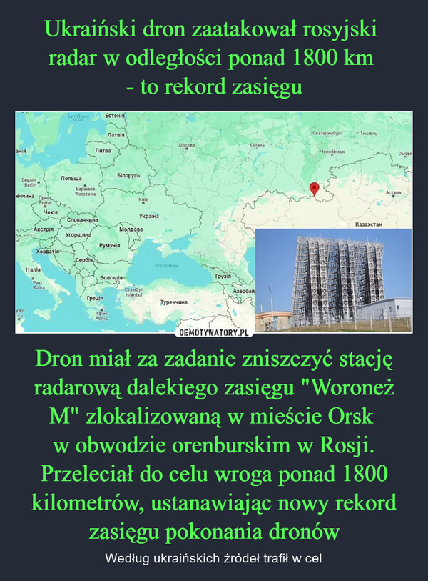 Dron miał za zadanie zniszczyć stację radarową dalekiego zasięgu "Woroneż M" zlokalizowaną w mieście Orsk w obwodzie orenburskim w Rosji. Przeleciał do celu wroga ponad 1800 kilometrów, ustanawiając nowy rekord zasięgu pokonania dronów – Według ukraińskich źródeł trafił w cel аніяБерлінBerlinеччина ПрагоPrahaHicБалтійськеМореЕстоніяПольщаВаршаваWarszawaЛатвіяЛитваБілорусьKMIBМоскваКазаньЧехіяУкраїнаСловаччинаАвстріяМолдоваУгорщинаРумуніяХорватіяСербіяIтaлiяaБолгарія-РимRomaСтамбулİstanbulЧорне мореГрузіяАзербайГреціяТуреччинаАфіниАдпаСиріяСкатеринбургЧелябінськТюменьКазахстанОмсьоАстана
