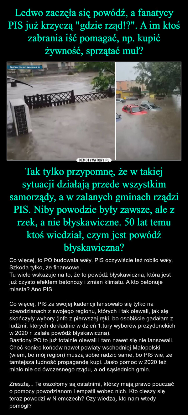 Tak tylko przypomnę, że w takiej sytuacji działają przede wszystkim samorządy, a w zalanych gminach rządzi PIS. Niby powodzie były zawsze, ale z rzek, a nie błyskawiczne. 50 lat temu ktoś wiedział, czym jest powódź błyskawiczna? – Co więcej, to PO budowała wały. PIS oczywiście też robiło wały. Szkoda tylko, że finansowe. Tu wiele wskazuje na to, że to powódź błyskawiczna, która jest już czysto efektem betonozy i zmian klimatu. A kto betonuje miasta? Ano PIS. Co więcej, PIS za swojej kadencji lansowało się tylko na powodzianach z swojego regionu, których i tak olewali, jak się skończyły wybory (info z pierwszej ręki, bo osobiście gadałam z ludźmi, których dokładnie w dzień 1.tury wyborów prezydenckich w 2020 r. zalała powódź błyskawiczna).Bastiony PO to już totalnie olewali i tam nawet się nie lansowali. Choć koniec końców nawet powiaty wschodniej Małopolski (wiem, bo mój region) muszą sobie radzić same, bo PIS wie, że tamtejsza ludność propagandę kupi. Jasło pomoc w 2020 też miało nie od ówczesnego rządu, a od sąsiednich gmin. Zresztą... Te oszołomy są ostatnimi, którzy mają prawo pouczać o pomocy powodzianom i empatii wobec nich. Kto cieszy się teraz powodzi w Niemczech? Czy wiedzą, kto nam wtedy pomógł? ŹRÓDŁO: FB/BIELSKO-BIAŁA.PL