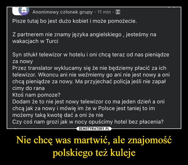 Nie chcę was martwić, ale znajomość polskiego też kuleje –  Anonimowy członek grupy 11 min.Pisze tutaj bo jest dużo kobiet i może pomożecie.Z partnerem nie znamy języka angielskiego, jesteśmy nawakacjach w TurciSyn stłukł telewizor w hotelu i oni chcą teraz od nas pieniądzeza nowyPrzez translator wyklucamy się że nie będziemy płacić za ichtelewizor. Wkoncu ani nie weźmiemy go ani nie jest nowy a onichcą pieniądze za nowy. Ma przyjechać policja jeśli nie zapałcimy do ranaKtoś nam pomoze?Dodam że to nie jest nowy telewizor co ma jeden dzień a onichcą jak za nowy i mówię im że w Polsce jest taniej to immożemy taką kwotę dać a oni że nieCzy coś nam grozi jak w nocy opuścimy hotel bez płacenia?