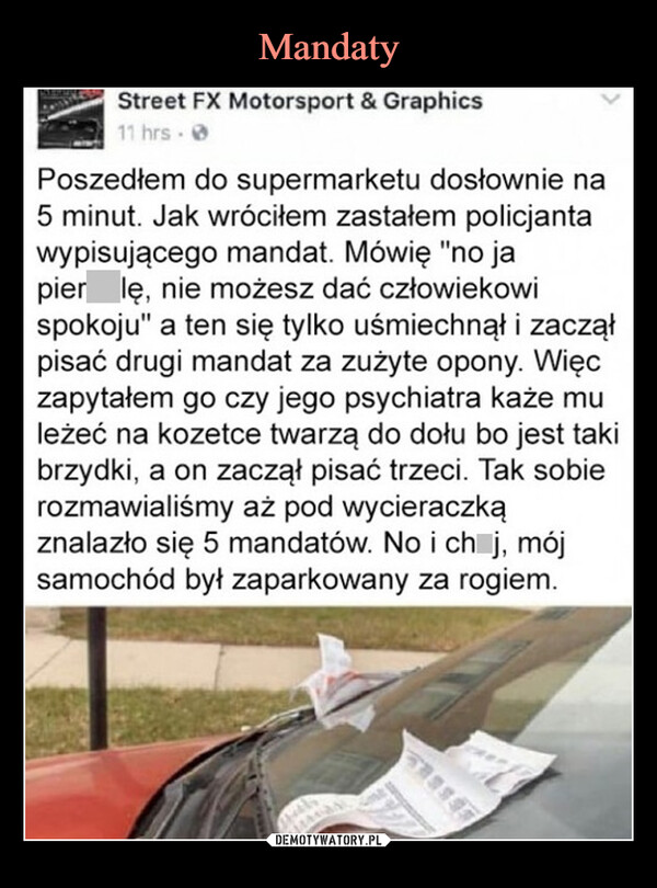  –  Street FX Motorsport & Graphics11 hrs.Poszedłem do supermarketu dosłownie na5 minut. Jak wróciłem zastałem policjantawypisującego mandat. Mówię "no japierdolę, nie możesz dać człowiekowispokoju" a ten się tylko uśmiechnął i zacząłpisać drugi mandat za zużyte opony. Więczapytałem go czy jego psychiatra każe muleżeć na kozetce twarzą do dołu bo jest takibrzydki, a on zaczął pisać trzeci. Tak sobierozmawialiśmy aż pod wycieraczkąznalazło się 5 mandatów. No i chuj, mójsamochód był zaparkowany za rogiem.