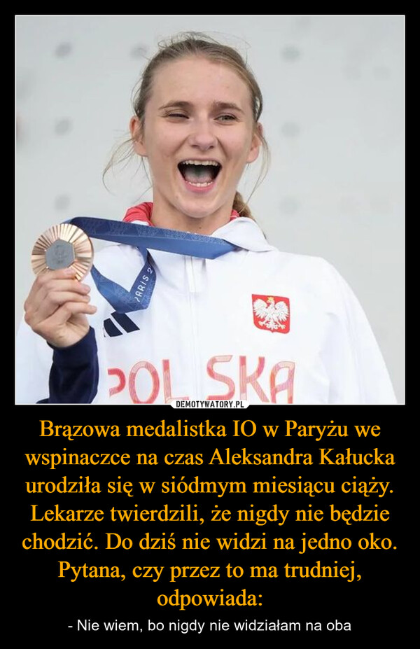 Brązowa medalistka IO w Paryżu we wspinaczce na czas Aleksandra Kałucka urodziła się w siódmym miesiącu ciąży. Lekarze twierdzili, że nigdy nie będzie chodzić. Do dziś nie widzi na jedno oko. Pytana, czy przez to ma trudniej, odpowiada: – - Nie wiem, bo nigdy nie widziałam na oba PARIS 2POL SKA