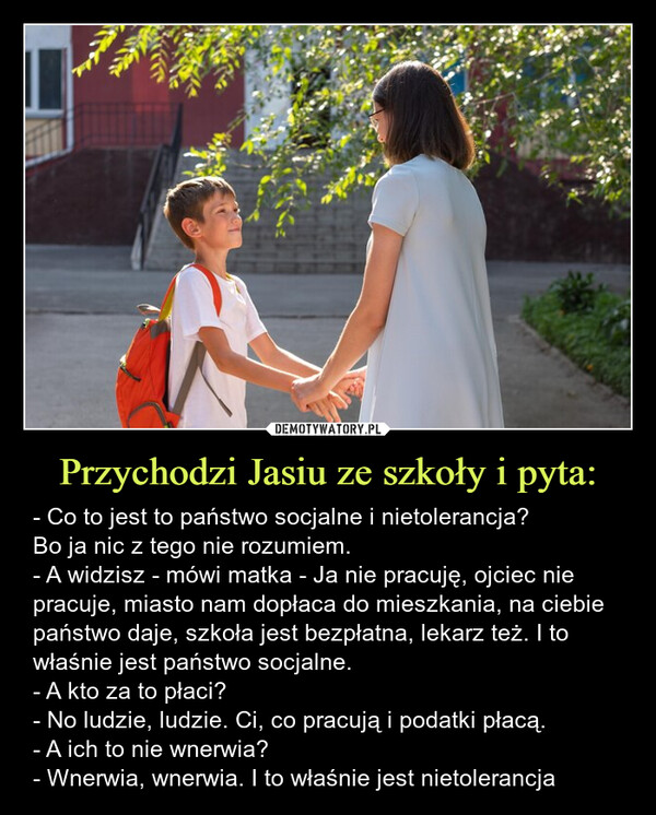 Przychodzi Jasiu ze szkoły i pyta: – - Co to jest to państwo socjalne i nietolerancja? Bo ja nic z tego nie rozumiem.- A widzisz - mówi matka - Ja nie pracuję, ojciec nie pracuje, miasto nam dopłaca do mieszkania, na ciebie państwo daje, szkoła jest bezpłatna, lekarz też. I to właśnie jest państwo socjalne.- A kto za to płaci?- No ludzie, ludzie. Ci, co pracują i podatki płacą.- A ich to nie wnerwia?- Wnerwia, wnerwia. I to właśnie jest nietolerancja - Co to jest to państwo socjalne i nietolerancja? Bo ja nic z tego nie rozumiem.- A widzisz - mówi matka - Ja nie pracuję, ojciec nie pracuje, miasto nam dopłaca do mieszkanie, na ciebie państwo daje, szkoła jest bezpłatna, lekarz też. I to właśnie jest państwo socjalne.- A kto za to płaci?- No ludzie, ludzie. Ci, co pracują i podatki płacą.- A ich to nie wnerwia?- Wnerwia, wnerwia. I to właśnie jest nietolerancja