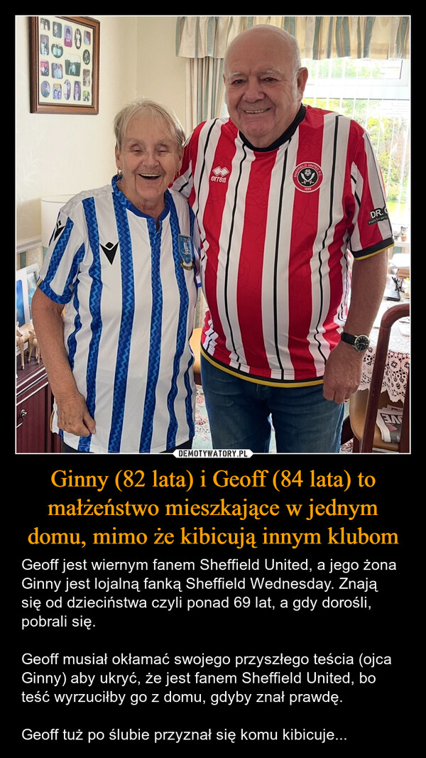 Ginny (82 lata) i Geoff (84 lata) to małżeństwo mieszkające w jednym domu, mimo że kibicują innym klubom – Geoff jest wiernym fanem Sheffield United, a jego żona Ginny jest lojalną fanką Sheffield Wednesday. Znają się od dzieciństwa czyli ponad 69 lat, a gdy dorośli, pobrali się.Geoff musiał okłamać swojego przyszłego teścia (ojca Ginny) aby ukryć, że jest fanem Sheffield United, bo teść wyrzuciłby go z domu, gdyby znał prawdę.Geoff tuż po ślubie przyznał się komu kibicuje... errealoveDR.Plastic SurgeryEN