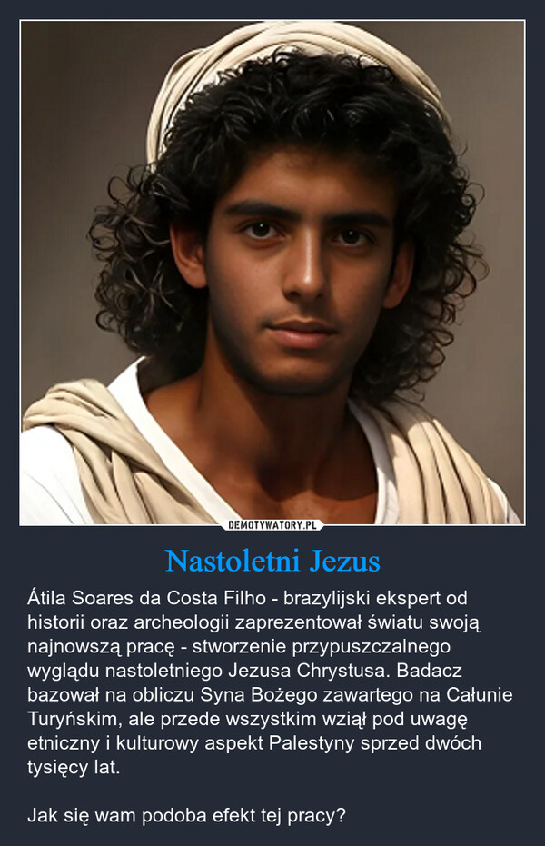 Nastoletni Jezus – Átila Soares da Costa Filho - brazylijski ekspert od historii oraz archeologii zaprezentował światu swoją najnowszą pracę - stworzenie przypuszczalnego wyglądu nastoletniego Jezusa Chrystusa. Badacz bazował na obliczu Syna Bożego zawartego na Całunie Turyńskim, ale przede wszystkim wziął pod uwagę etniczny i kulturowy aspekt Palestyny sprzed dwóch tysięcy lat.Jak się wam podoba efekt tej pracy? 