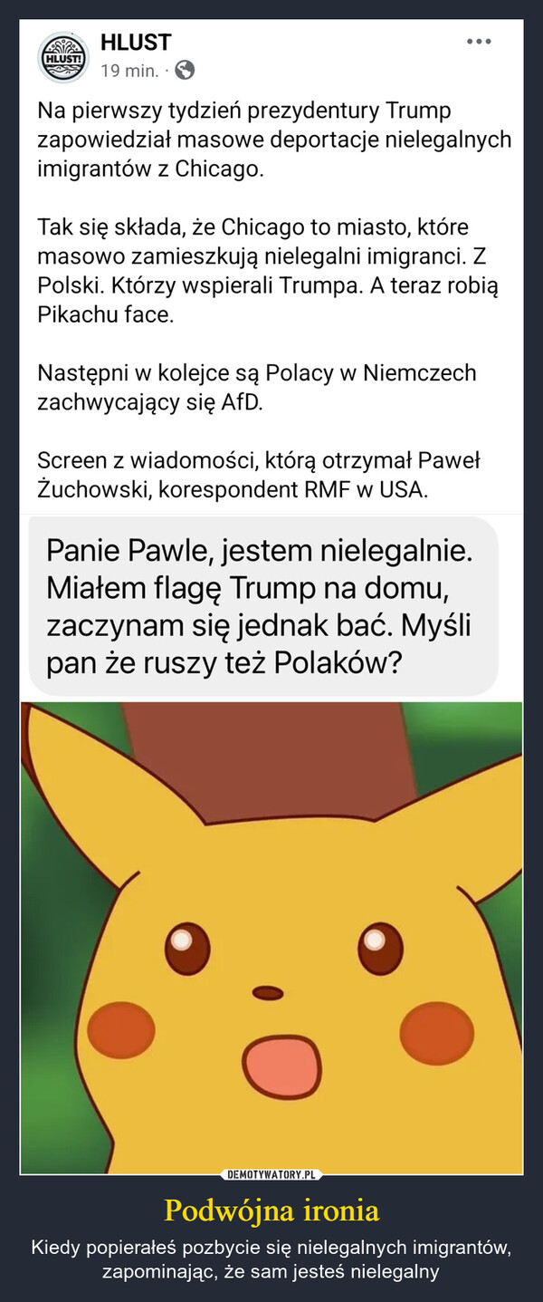 Podwójna ironia – Kiedy popierałeś pozbycie się nielegalnych imigrantów, zapominając, że sam jesteś nielegalny HLUST!HLUST19 min.Na pierwszy tydzień prezydentury Trumpzapowiedział masowe deportacje nielegalnychimigrantów z Chicago.Tak się składa, że Chicago to miasto, któremasowo zamieszkują nielegalni imigranci. ZPolski. Którzy wspierali Trumpa. A teraz robiąPikachu face.Następni w kolejce są Polacy w Niemczechzachwycający się AfD.Screen z wiadomości, którą otrzymał PawełŻuchowski, korespondent RMF w USA.Panie Pawle, jestem nielegalnie.Miałem flagę Trump na domu,zaczynam się jednak bać. Myślipan że ruszy też Polaków?