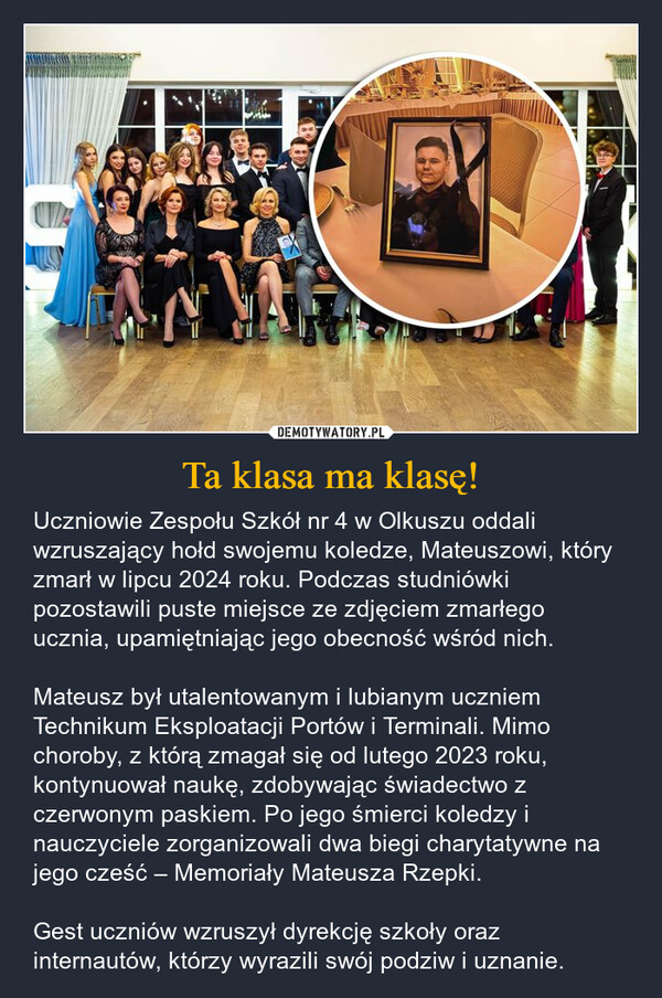 Ta klasa ma klasę! – Uczniowie Zespołu Szkół nr 4 w Olkuszu oddali wzruszający hołd swojemu koledze, Mateuszowi, który zmarł w lipcu 2024 roku. Podczas studniówki pozostawili puste miejsce ze zdjęciem zmarłego ucznia, upamiętniając jego obecność wśród nich.Mateusz był utalentowanym i lubianym uczniem Technikum Eksploatacji Portów i Terminali. Mimo choroby, z którą zmagał się od lutego 2023 roku, kontynuował naukę, zdobywając świadectwo z czerwonym paskiem. Po jego śmierci koledzy i nauczyciele zorganizowali dwa biegi charytatywne na jego cześć – Memoriały Mateusza Rzepki.Gest uczniów wzruszył dyrekcję szkoły oraz internautów, którzy wyrazili swój podziw i uznanie. 