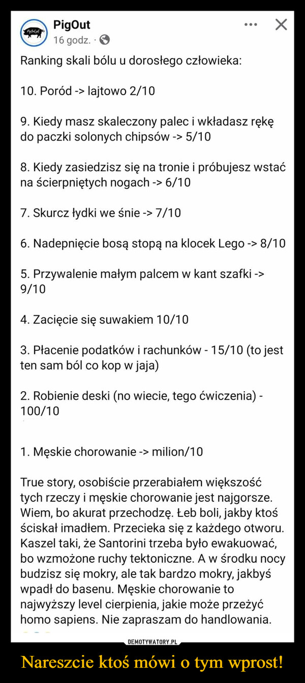 Nareszcie ktoś mówi o tym wprost! –  PigOut16 godz.Ranking skali bólu u dorosłego człowieka:10. Poród -> lajtowo 2/109. Kiedy masz skaleczony palec i wkładasz rękędo paczki solonych chipsów -> 5/108. Kiedy zasiedzisz się na tronie i próbujesz wstaćna ścierpniętych nogach -> 6/107. Skurcz łydki we śnie -> 7/106. Nadepnięcie bosą stopą na klocek Lego -> 8/105. Przywalenie małym palcem w kant szafki ->9/104. Zacięcie się suwakiem 10/103. Płacenie podatków i rachunków - 15/10 (to jestten sam ból co kop w jaja)2. Robienie deski (no wiecie, tego ćwiczenia) -100/10100/101. Męskie chorowanie -> milion/10True story, osobiście przerabiałem większośćtych rzeczy i męskie chorowanie jest najgorsze.Wiem, bo akurat przechodzę. Łeb boli, jakby ktośściskał imadłem. Przecieka się z każdego otworu.Kaszel taki, że Santorini trzeba było ewakuować,bo wzmożone ruchy tektoniczne. A w środku nocybudzisz się mokry, ale tak bardzo mokry, jakbyśwpadł do basenu. Męskie chorowanie tonajwyższy level cierpienia, jakie może przeżyćhomo sapiens. Nie zapraszam do handlowania.
