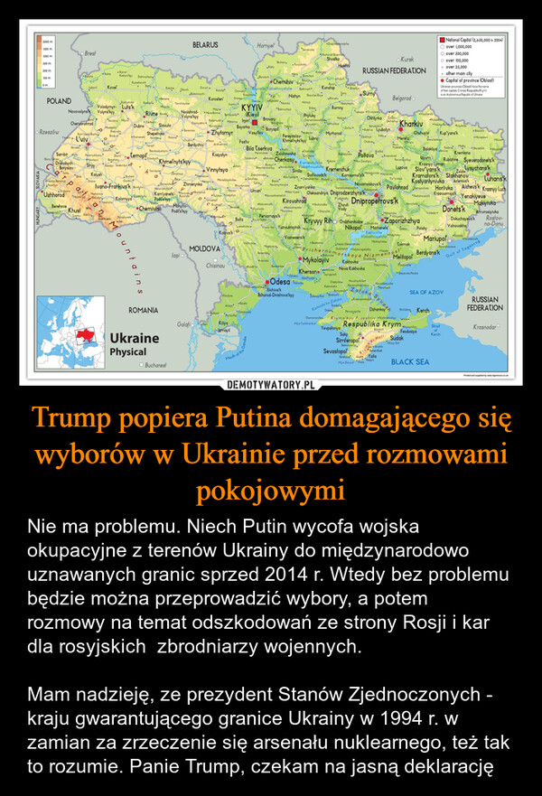 Trump popiera Putina domagającego się wyborów w Ukrainie przed rozmowami pokojowymi – Nie ma problemu. Niech Putin wycofa wojska okupacyjne z terenów Ukrainy do międzynarodowo uznawanych granic sprzed 2014 r. Wtedy bez problemu będzie można przeprowadzić wybory, a potem rozmowy na temat odszkodowań ze strony Rosji i kar dla rosyjskich  zbrodniarzy wojennych. Mam nadzieję, ze prezydent Stanów Zjednoczonych - kraju gwarantującego granice Ukrainy w 1994 r. w zamian za zrzeczenie się arsenału nuklearnego, też tak to rozumie. Panie Trump, czekam na jasną deklarację 2000 m1500 m1000 m500 mBrestBELARUSHomyelZnob Navhorods he"SemeniukaNovhorod-SiversShostkaShchors.KoryukivkaHlukhivRipkyKrolevelsKamin'Ratne100 mPishchaomLiobomKoverKashyrskyy DubrovytsyaSlavlychKuznetsovskChernihiv BorzaMana SosnytsyaBalurySamyRokytne OlevskOvruchKyivs'ke Yodoskhovyshche BakhmachSeymPulyvBurynKonotopVerezibaBlopillyaPolisheCharnoby.BlokarovchiKosachikaNizhynShevchen KoveTerrySumy• KurskRUSSIAN FEDERATIONNational Capital (2,650,000 In 2004)over 1,000,000○ over 500,000O over 100,000。 over 25,000. other main cityCapital of province (Oblast)Ukranian provinces (Oblasti) have the nameof their capitals. Crimea (Respublika Krym)is an Autonomous Republic of UkrainePOLANDRozhyshcheKoskopiVolodymyr-Luts'kNovovolynsk Volyns'kyyBereznePolisheKorosten'OraneKhmelivBelgorodoDesna Kozelets Nosivo•IchnyaNedryhayvYemilchyne.tvankovMalynaKYYIVBobrovytsyaSribneRomnyRivne KoreNovohrad-Volyns'kyyNova Borova Beradyanka (Kiev)Lebedyn Trostyanels 238VouchanskPrylukyHorokhi MlyniRadomysh Makarive IrpinBrovaryHodygchOkhlyrka ZolochivChervanozavodsDethachieZdolbusivChervonohradChernyakhiv☐BaryshivkaDubnoSlavutaKorostyshiBoyarka*RadekhiRzeszówKamyanka BuzikaL'vivRadyvyBrodyоKremenelsHerodoSambiryeZolochivStarry Sambir,DrohobychoPeremyshlyanyMykolayivBerezhanyStryyRohatyn CereboulyaKalushDolynaBuchachChartkivHUNGARYBoryslavoturkaVelykyy BereznyyPerechynSvalyovaSholeIvano-Frankivs'k BoshchiUzhhorod Maelyshyng679NadvimaBerehoveVynabrad KhustTyachi RakhiStorozhynetsBare HoverlaDanayitsZhmerynkaNova UshylsyoZhytomyrAndrushiukaKozyatynVinnytsyaMonaslytyshcheNacourivKam'yanetsurov SharherodKurylivisiOstrohBaraniukaBoryspilYahyPyryatynLokhvytsyaZinkivBohodykhivKotelva LyubolynKharkivPrykolofnerVelykyy Burl CroytskeBiolutskShepetivkaIzyaslayVasylkivStaterivPolonneChudnivReyaFastiv"HrebinkaLubnyPereyaslav-Khmelnyts'kyyMyrhorodChuhuyiv Kup"yans'kOpishnyaChutoveValkyYempitBerdychivMerefaZmywNovaVodolaha• ΜονορακουShevchenkoueMiloveBila TserkvaStarokostyantynivMyronivkoZbori TernopiskKhmelnytskyyZolotonoshaChoroboyTymchenkReghelylivka PoltavaKarlikaBalakliya Borov KreminnaSvatove Misky StarobilskBilovodskKrasnohradTarashchaJeliyivYarmolyntDerazhnyaNekrasoveBarA066Braslov HaysynKhryslymivkaZvenyhorodkaSokolivkaTalheUman'ShpolaNovomyrharddZnam'yankaMala Vyskauchun Ladyzhy*NovoarkhanhelskZolishchykyKolomyyaYaremchaaPodil's kyyChernivtsiTomashpiMohylivPodi's'kyylKryzhop3•HolovanivskBershadUlyanovkaNovoukrayinka"PonychnadymoPervomays'kBaltaKryve OzèreLyubashivkaKotovs'kBohuslav Cherkasy Kremenchufska HobyneKorsunShevchenkivskyy Horodyshche Vodoskhovyshche KremenchukSmilaKaryanka Oleksandriuka PavlyshKirovohradVerkhe'odniprovskOleksandriya Dniprodzerzhyns'kNovi ZanzharyPervomoyskyySvitlovodskKomsomol's'kMahdolyniuka HolubickaYur"yivkaUspenkaNovomoskovs'kIzyumKrasnyy LymanLozova Slov"yans'k boysychans'kKramators'k StakhanovaKostyantynivka Artemius'kPavlohrad Petropavlika Horlivka Alchevs'kRubizhne Syeverodonets'kLuhanskKrasnyy LuchKrasnoarmiysk•Peshotravenisk•NovharadkaZhovtiDnipropetrovs'kYenakiyeveHavrylikaMakiyivkaVodyDonets'kMikhaylivkaVuhledar⚫AmvrosiyivkaSolvikaDokuchayevs'kVolnovakhaRostov-na-Donu-SartanaVoznesens'kNovoazovskMountainslaşi o•DolynskaKryvyy RihOrdzhonikidze Dryko ZaporizhzhyaVradyivka Yuznoukrayinsk Nowy Buhdennyy BuhVidorikawMOLDOVAVeselynoveBereziuka⚫lvanikaChisinauRozdingBerezankaNovaNovaBashtankaNikopol Marhanets Orkhiv Polohy RozivkaKakhovs'keVodoskhovyshche VasyliukaVelyka OleksandrivkaDudchany Velyka LapelykhaMykhaylikaTokmakVesele stOdesa Priche korskaya NizmennOchakivOdesa PIllichivs'kBilhorod-Dnistrovs'kyyVely adolynskeandlyneSarataArtsyzROMANIATatarbunaryBolhard KymnychkyGalatiKiliya DunIzmayilUkrainePhysicalBucharestMouth of theMykolayivKakhovkaAntonika Nova KakhovkaKherson syrupynskHola PrystonDnipZalizny PartChaplynka NovatroytskeKalanchak.PersholtauneveGulf of TaganrogHusarkaMariupolBerdyans'kDruzhbivkoMelitopoľYakymivkaΡηγάτους καιSlepanivka PershaNovodleksiyivka"HenicheskSEA OF AZOVNovomykhaylivka.Ammyarsk Zatoka*SkodovskKarkinits'ka ZalokaChornomorskeMys CarkhankutKrasnoperekopskRondolineDalekPervorays keYevpatoriyaSakySyvasDzhankoyBilohirskShchalkine KerchKryms'kyy Pivostriv Nyzhnohirskyy LenineRespublika Krym. PrymorskyySimferopolSevastopolki HoriAlushlaTYRaman-KoshBalaklava Alupka YaltaMys Sarych *ForosFeodosiyaSudak*Novyy SvitBakhchysarayHaspraBLACK SEARUSSIANFEDERATIONStraitofKrasnodarKerchPrinted and supplied by www.tigermoon.co.uk