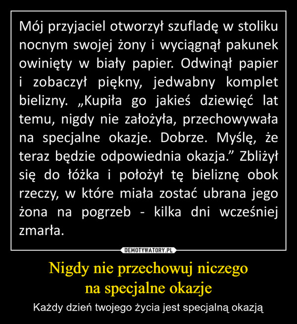 Nigdy nie przechowuj niczegona specjalne okazje – Każdy dzień twojego życia jest specjalną okazją Mój przyjaciel otworzył szufladę w stolikunocnym swojej żony i wyciągnął pakunekowinięty w biały papier. Odwinął papieri zobaczył piękny, jedwabny kompletbielizny. „Kupiła go jakieś dziewięć lattemu, nigdy nie założyła, przechowywałana specjalne okazje. Dobrze. Myślę, żeteraz będzie odpowiednia okazja." Zbliżyłsię do łóżka i położył tę bieliznę obokrzeczy, w które miała zostać ubrana jegożona na pogrzeb - kilka dni wcześniejzmarła.