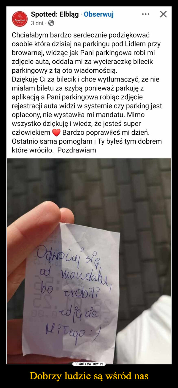 Dobrzy ludzie są wśród nas –  Spotted.Spotted: Elbląg ObserwujELBLAG3 dni.Chciałabym bardzo serdecznie podziękowaćosobie która dzisiaj na parkingu pod Lidlem przybrowarnej, widząc jak Pani parkingowa robi mizdjęcie auta, oddała mi za wycieraczkę bilecikparkingowy z tą oto wiadomością.☑Dziękuję Ci za bilecik i chce wytłumaczyć, że niemiałam biletu za szybą ponieważ parkuję zaplikacją a Pani parkingowa robiąc zdjęcierejestracji auta widzi w systemie czy parking jestopłacony, nie wystawiła mi mandatu. Mimowszystko dziękuję i wiedz, że jesteś superczłowiekiemBardzo poprawiłeś mi dzień.Ostatnio sama pomogłam i Ty byłeś tym dobremktóre wróciło. PozdrawiamтаОдносиod mandatubo robiliES08.8Miłego