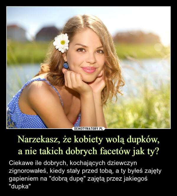 Narzekasz, że kobiety wolą dupków,a nie takich dobrych facetów jak ty? – Ciekawe ile dobrych, kochających dziewczyn zignorowałeś, kiedy stały przed tobą, a ty byłeś zajęty gapieniem na "dobrą dupę" zajętą przez jakiegoś "dupka" 