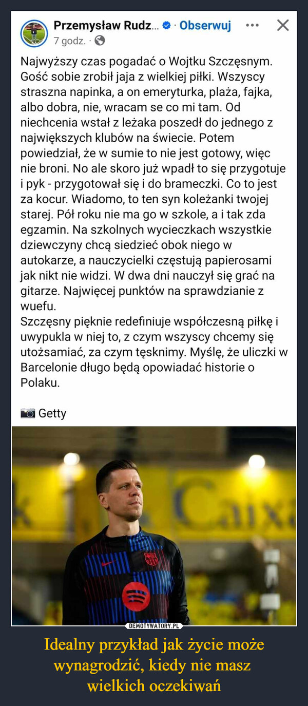 Idealny przykład jak życie może wynagrodzić, kiedy nie masz wielkich oczekiwań –  Przemysław Rudz... Obserwuj7 godz..✗Najwyższy czas pogadać o Wojtku Szczęsnym.Gość sobie zrobił jaja z wielkiej piłki. Wszyscystraszna napinka, a on emeryturka, plaża, fajka,albo dobra, nie, wracam se co mi tam. Odniechcenia wstał z leżaka poszedł do jednego znajwiększych klubów na świecie. Potempowiedział, że w sumie to nie jest gotowy, więcnie broni. No ale skoro już wpadł to się przygotujei pyk - przygotował się i do brameczki. Co to jestza kocur. Wiadomo, to ten syn koleżanki twojejstarej. Pół roku nie ma go w szkole, a i tak zdaegzamin. Na szkolnych wycieczkach wszystkiedziewczyny chcą siedzieć obok niego wautokarze, a nauczycielki częstują papierosamijak nikt nie widzi. W dwa dni nauczył się grać nagitarze. Najwięcej punktów na sprawdzianie zwuefu.Szczęsny pięknie redefiniuje współczesną piłkę iuwypukla w niej to, z czym wszyscy chcemy sięutożsamiać, za czym tęsknimy. Myślę, że uliczki wBarcelonie długo będą opowiadać historie oPolaku.Caixa