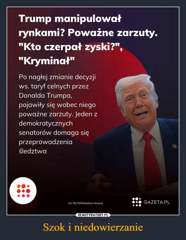 Szok i niedowierzanie –  Trump manipulowałrynkami? Poważne zarzuty."Kto czerpał zyski?","Kryminał"Po nagłej zmianie decyzjiws. taryf celnych przezDonalda Trumpa,pojawiły się wobec niegopoważne zarzuty. Jeden zdemokratycznychsenatorów domaga sięprzeprowadzeniaśledztwaFot. /Nathan HowardGAZETA.PL