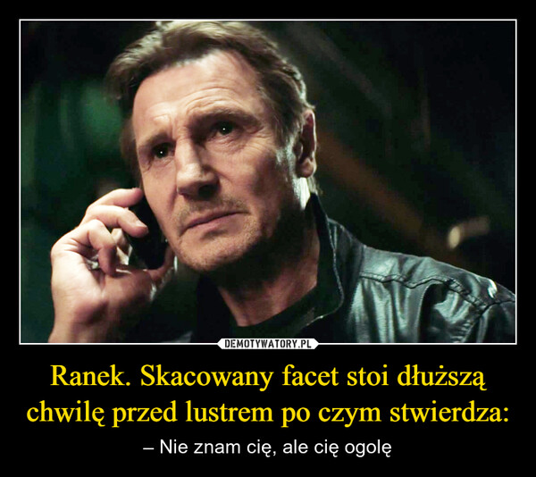 Ranek. Skacowany facet stoi dłuższą chwilę przed lustrem po czym stwierdza: – – Nie znam cię, ale cię ogolę 