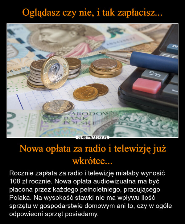 Nowa opłata za radio i telewizję już wkrótce... – Rocznie zapłata za radio i telewizję miałaby wynosić 108 zł rocznie. Nowa opłata audiowizualna ma być płacona przez każdego pełnoletniego, pracującego Polaka. Na wysokość stawki nie ma wpływu ilość sprzętu w gospodarstwie domowym ani to, czy w ogóle odpowiedni sprzęt posiadamy. 942862700000000.000000O ZŁOTYCHGROSTNARODOWBANKPOLSKI%MGT